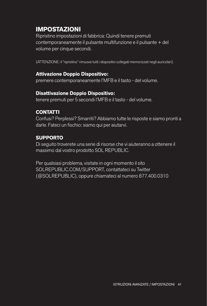 41 ISTRUZIONI AVANZATE / IMPOSTAZIONIIMPOSTAZIONIRipristino impostazioni di fabbrica: Quindi tenere premuti contemporaneamente il pulsante multifunzione e il pulsante + del volume per cinque secondi.(ATTENZIONE: il “ripristino” rimuove tutti i dispositivi collegati memorizzati negli auricolari).Attivazione Doppio Dispositivo: premere contemporaneamente l’MFB e il tasto - del volume.Disattivazione Doppio Dispositivo: tenere premuti per 5 secondi l’MFB e il tasto - del volume.CONTATTIConfusi? Perplessi? Smarriti? Abbiamo tutte le risposte e siamo pronti a darle. Fateci un schio: siamo qui per aiutarvi.SUPPORTODi seguito troverete una serie di risorse che vi aiuteranno a ottenere il massimo dal vostro prodotto SOL REPUBLIC.Per qualsiasi problema, visitate in ogni momento il sito  SOLREPUBLIC.COM/SUPPORT, contattateci su Twitter  (@SOLREPUBLIC), oppure chiamateci al numero 877.400.0310