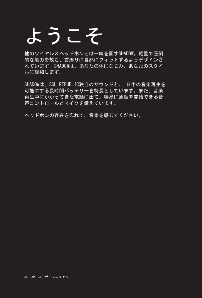 42 JP ユーザーマニュアルようこそ他のワイヤレスヘッドホンとは一線を画すSHADOW。軽量で圧倒的な魅力を放ち、首周りに自然にフィットするようデザインされています。SHADOWは、あなたの体になじみ、あなたのスタイルに調和します。SHADOWは、SOL REPUBLIC独自のサウンドと、1日中の音楽再生を可能にする長時間バッテリーを特長としています。また、音楽再生中にかかってきた電話に出て、容易に通話を開始できる音声コントロールとマイクを備えています。ヘッドホンの存在を忘れて、音楽を感じてください。