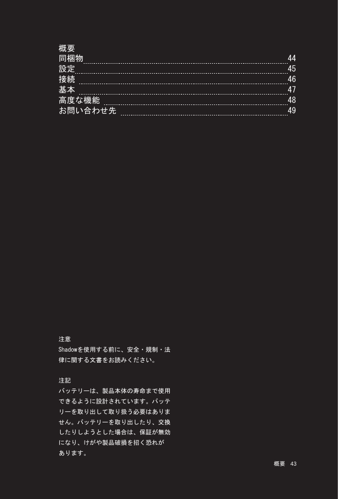 43 概要概要同梱物  44設定  45接続   46基本   47高度な機能   48 お問い合わせ先   49注意Shadowを使用する前に、安全・規制・法律に関する文書をお読みください。注記バッテリーは、製品本体の寿命まで使用できるように設計されています。バッテリーを取り出して取り扱う必要はありません。バッテリーを取り出したり、交換したりしようとした場合は、保証が無効になり、けがや製品破損を招く恐れがあります。