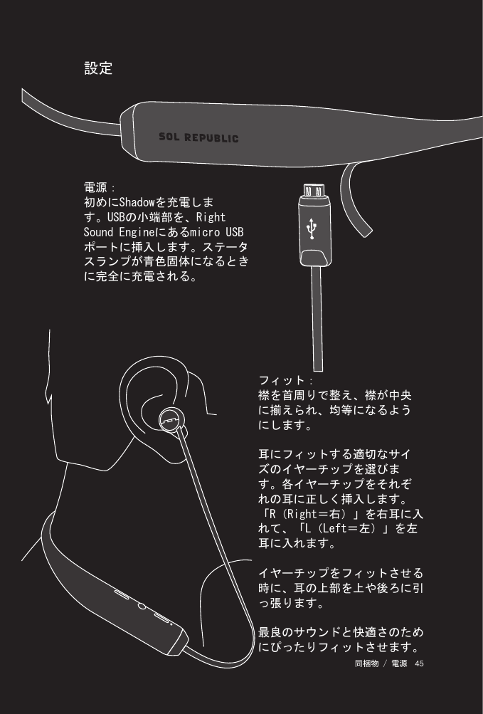 45 同梱物 / 電源 設定フィット：襟を首周りで整え、襟が中央に揃えられ、均等になるようにします。耳にフィットする適切なサイズのイヤーチップを選びます。各イヤーチップをそれぞれの耳に正しく挿入します。「R（Right＝右）」を右耳に入れて、「L（Left＝左）」を左耳に入れます。イヤーチップをフィットさせる時に、耳の上部を上や後ろに引っ張ります。最良のサウンドと快適さのためにぴったりフィットさせます。電源：初めにShadowを充電します。USBの小端部を、Right Sound Engineにあるmicro USBポートに挿入します。ステータスランプが青色固体になるときに完全に充電される。