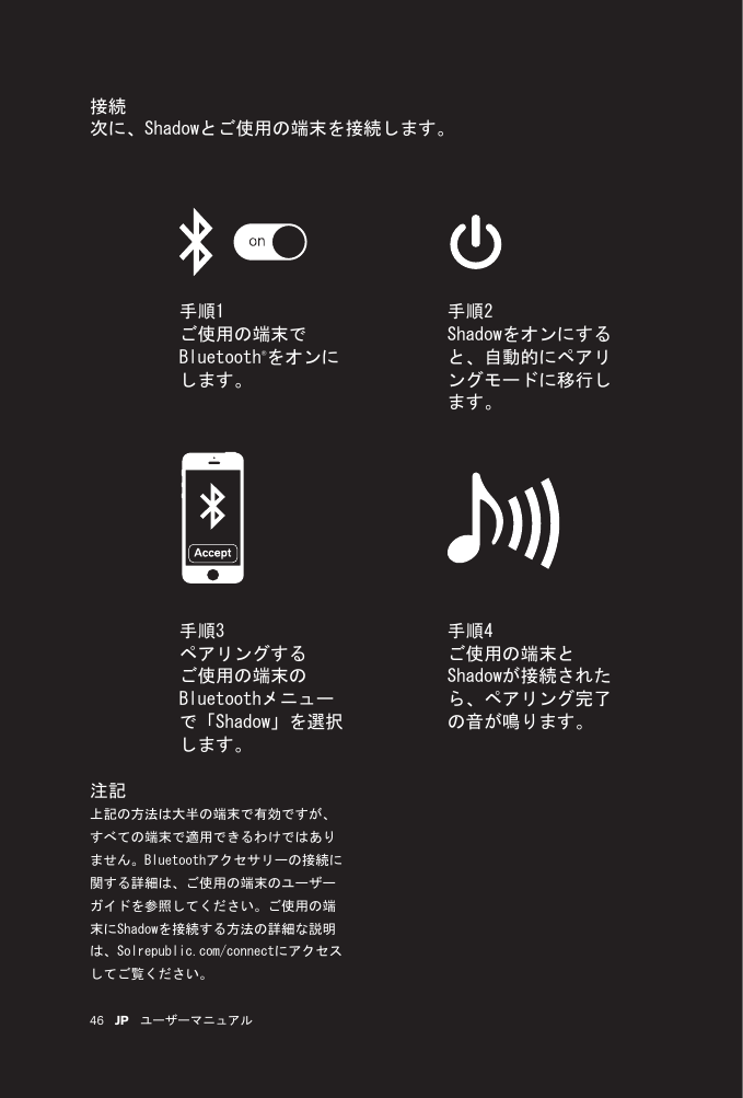 46 JP ユーザーマニュアル接続次に、Shadowとご使用の端末を接続します。手順1ご使用の端末でBluetooth®をオンにします。手順2Shadowをオンにすると、自動的にペアリングモードに移行します。手順4ご使用の端末とShadowが接続されたら、ペアリング完了の音が鳴ります。手順3ペアリングするご使用の端末のBluetoothメニューで「Shadow」を選択します。注記上記の方法は大半の端末で有効ですが、すべての端末で適用できるわけではありません。Bluetoothアクセサリーの接続に関する詳細は、ご使用の端末のユーザーガイドを参照してください。ご使用の端末にShadowを接続する方法の詳細な説明は、Solrepublic.com/connectにアクセスしてご覧ください。