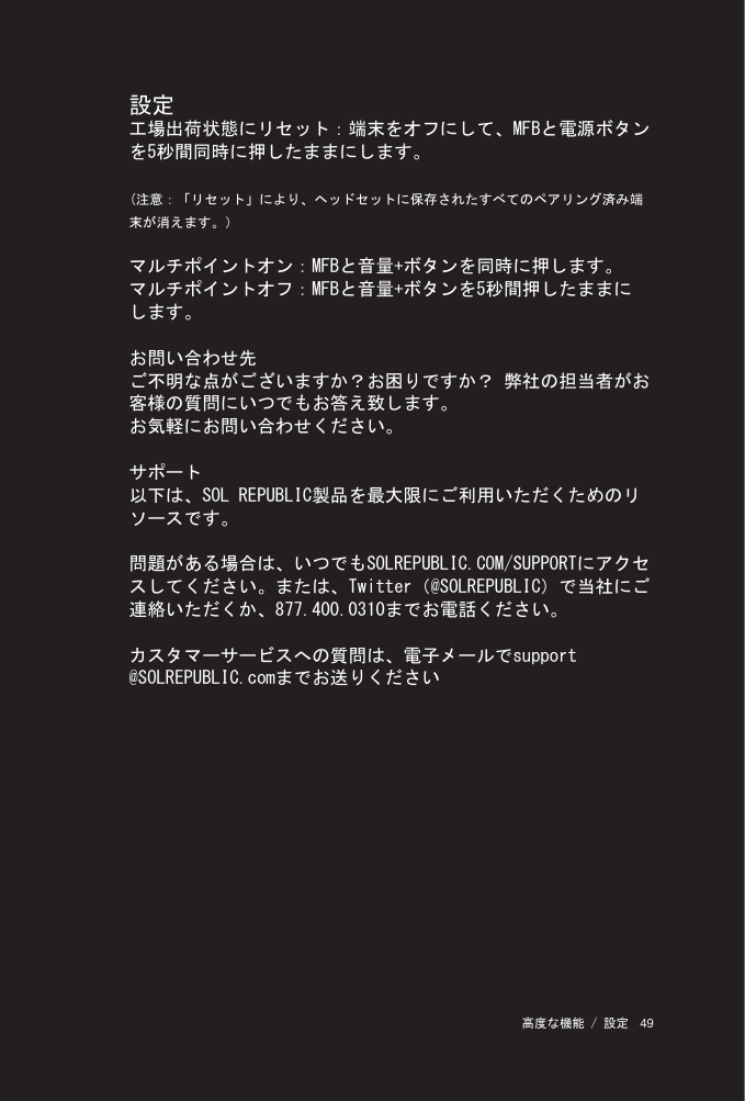 49 高度な機能 / 設定設定工場出荷状態にリセット：端末をオフにして、MFBと電源ボタンを5秒間同時に押したままにします。(注意：「リセット」により、ヘッドセットに保存されたすべてのペアリング済み端末が消えます。）マルチポイントオン：MFBと音量+ボタンを同時に押します。マルチポイントオフ：MFBと音量+ボタンを5秒間押したままにします。お問い合わせ先ご不明な点がございますか？お困りですか？ 弊社の担当者がお客様の質問にいつでもお答え致します。お気軽にお問い合わせください。サポート以下は、SOL REPUBLIC製品を最大限にご利用いただくためのリソースです。問題がある場合は、いつでもSOLREPUBLIC.COM/SUPPORTにアクセスしてください。または、Twitter（@SOLREPUBLIC）で当社にご連絡いただくか、877.400.0310までお電話ください。カスタマーサービスへの質問は、電子メールでsupport @SOLREPUBLIC.comまでお送りください