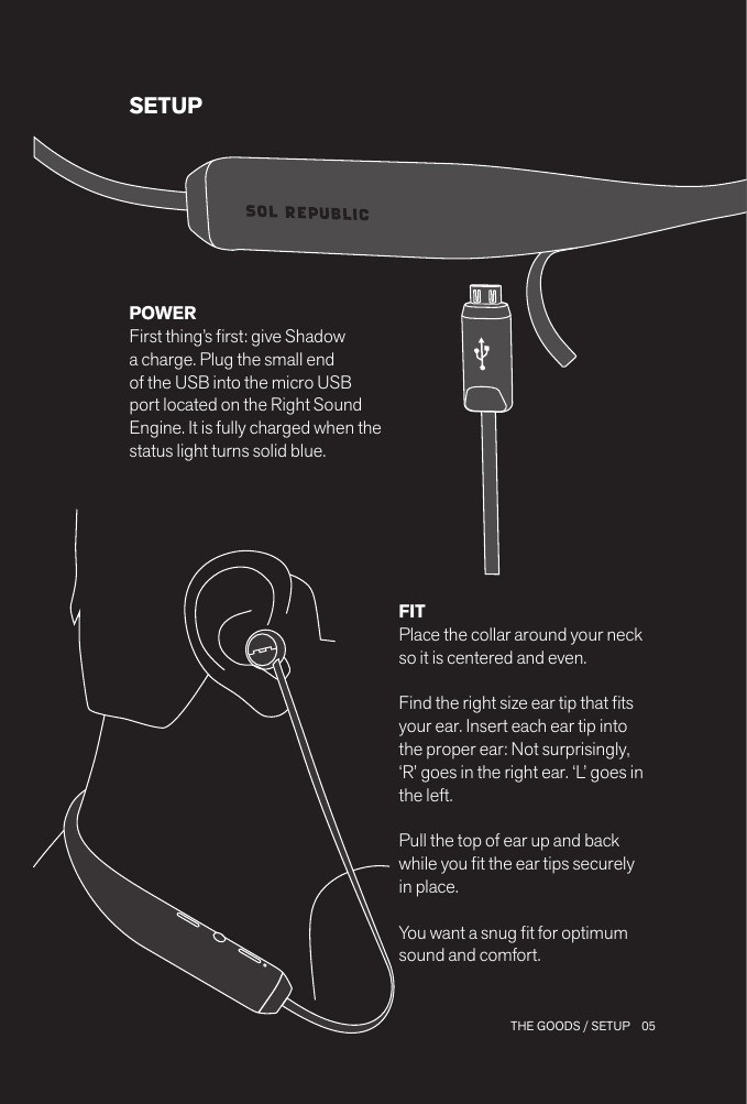 05 THE GOODS / SETUPSETUPFIT Place the collar around your neck so it is centered and even. Find the right size ear tip that ts your ear. Insert each ear tip into the proper ear: Not surprisingly, ‘R’ goes in the right ear. ‘L’ goes in the left.Pull the top of ear up and back while you t the ear tips securely in place.You want a snug t for optimum sound and comfort.POWERFirst thing’s rst: give Shadow a charge. Plug the small end of the USB into the micro USB port located on the Right Sound Engine. It is fully charged when the status light turns solid blue.