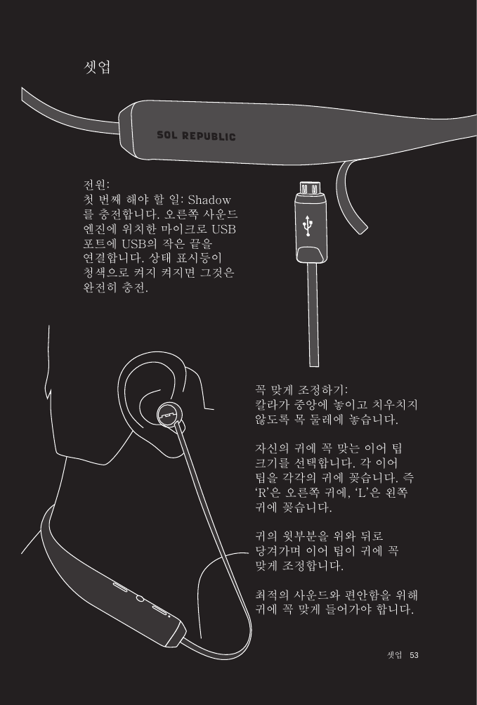 53 셋업셋업꼭 맞게 조정하기: 칼라가 중앙에 놓이고 치우치지 않도록 목 둘레에 놓습니다. 자신의 귀에 꼭 맞는 이어 팁 크기를 선택합니다. 각 이어 팁을 각각의 귀에 꽂습니다. 즉  ‘R’은 오른쪽 귀에, ‘L’은 왼쪽 귀에 꽂습니다.귀의 윗부분을 위와 뒤로 당겨가며 이어 팁이 귀에 꼭 맞게 조정합니다.최적의 사운드와 편안함을 위해 귀에 꼭 맞게 들어가야 합니다.전원: 첫 번째 해야 할 일: Shadow를 충전합니다. 오른쪽 사운드 엔진에 위치한 마이크로 USB 포트에 USB의 작은 끝을 연결합니다. 상태 표시등이 청색으로 켜지 켜지면 그것은 완전히 충전.