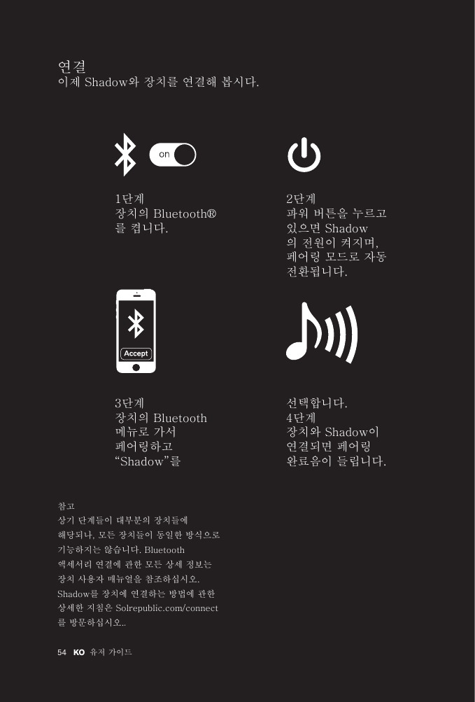 54 유저 가이드KO 연결 이제 Shadow와 장치를 연결해 봅시다. 1단계장치의 Bluetooth®를 켭니다.2단계파워 버튼을 누르고 있으면 Shadow의 전원이 켜지며, 페어링 모드로 자동 전환됩니다.선택합니다.4단계장치와 Shadow이 연결되면 페어링 완료음이 들립니다.3단계장치의 Bluetooth 메뉴로 가서 페어링하고 “Shadow”를 참고상기 단계들이 대부분의 장치들에 해당되나, 모든 장치들이 동일한 방식으로 기능하지는 않습니다. Bluetooth 액세서리 연결에 관한 모든 상세 정보는 장치 사용자 매뉴얼을 참조하십시오. Shadow를 장치에 연결하는 방법에 관한 상세한 지침은 Solrepublic.com/connect를 방문하십시오..