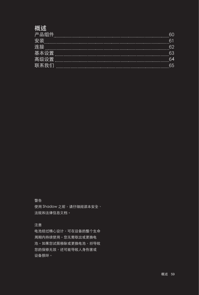 59 概述概述产品组件  60安装  61连接   62基本设置   63高级设置   6联系我们    65警告使用 Shadow 之前，请仔细阅读本安全、法规和法律信息文档。注意电池经过精心设计，可在设备的整个生命周期内持续使用。您无需取出或更换电池。如果您试图移除或更换电池，将导致您的保修无效，还可能导致人身伤害或设备损坏。4 