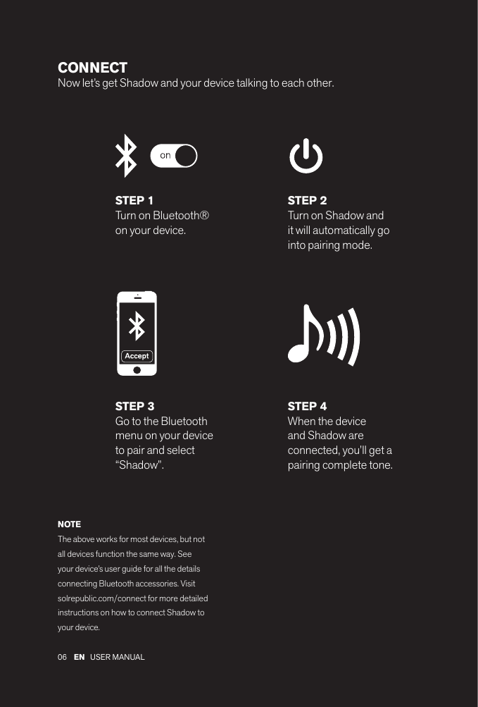 06 EN USER MANUAL CONNECTNow let’s get Shadow and your device talking to each other. STEP 1Turn on Bluetooth® on your device.STEP 2Turn on Shadow and it will automatically go into pairing mode.STEP 4When the device and Shadow are connected, you’ll get a pairing complete tone.STEP 3Go to the Bluetooth menu on your device to pair and select “Shadow”.NOTEThe above works for most devices, but not all devices function the same way. See your device’s user guide for all the details connecting Bluetooth accessories. Visit solrepublic.com/connect for more detailed instructions on how to connect Shadow to your device.
