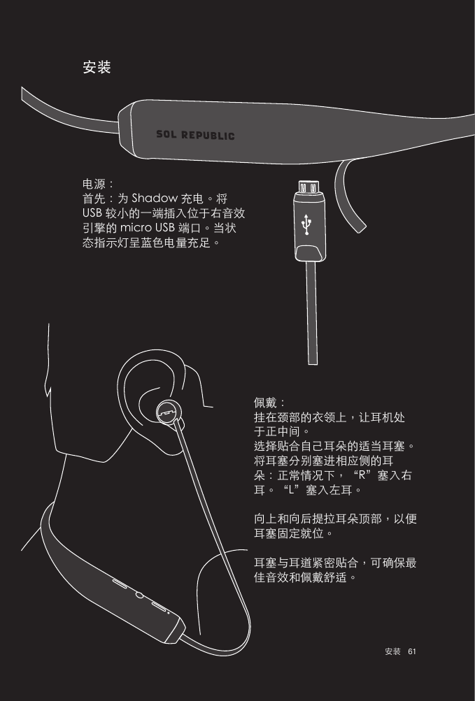 61 安装安装佩戴：挂在颈部的衣领上，让耳机处于正中间。选择贴合自己耳朵的适当耳塞。将耳塞分别塞进相应侧的耳朵：正常情况下，“R”塞入右耳。“L”塞入左耳。向上和向后提拉耳朵顶部，以便耳塞固定就位。耳塞与耳道紧密贴合，可确保最佳音效和佩戴舒适。电源：首先：为 Shadow 充电。将 USB 较小的一端插入位于右音效引擎的 micro USB 端口。当状态指示灯呈蓝色电量充足。