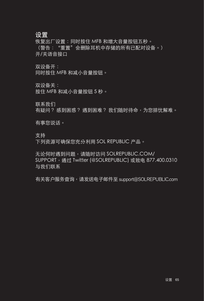 65 设置设置恢复出厂设置：同时按住 MFB 和增大音量按钮五秒。（警告：“重置”会删除耳机中存储的所有已配对设备。）开/关语音接口双设备开：同时按住 MFB 和减小音量按钮。双设备关：按住 MFB 和减小音量按钮 5 秒。联系我们有疑问？ 感到困惑？ 遇到困难？ 我们随时待命，为您排忧解难。有事您说话。支持下列资源可确保您充分利用 SOL REPUBLIC 产品。无论何时遇到问题，请随时访问 SOLREPUBLIC.COM/SUPPORT，通过 Twitter (@SOLREPUBLIC) 或致电 877.400.0310 与我们联系有关客户服务查询，请发送电子邮件至 support@SOLREPUBLIC.com
