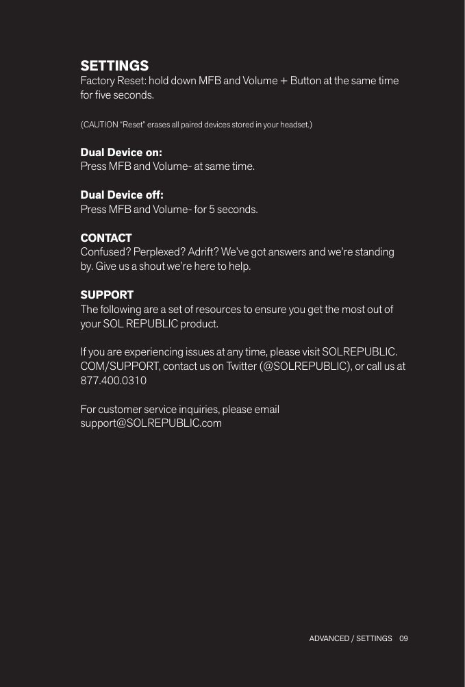 09 ADVANCED / SETTINGSSETTINGSFactory Reset: hold down MFB and Volume + Button at the same time for ve seconds.(CAUTION “Reset” erases all paired devices stored in your headset.)Dual Device on: Press MFB and Volume- at same time.Dual Device off: Press MFB and Volume- for 5 seconds.CONTACTConfused? Perplexed? Adrift? We’ve got answers and we’re standing by. Give us a shout we’re here to help.SUPPORTThe following are a set of resources to ensure you get the most out of your SOL REPUBLIC product.If you are experiencing issues at any time, please visit SOLREPUBLIC.COM/SUPPORT, contact us on Twitter (@SOLREPUBLIC), or call us at 877.400.0310For customer service inquiries, please email  support@SOLREPUBLIC.com