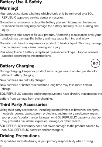 2Battery Use &amp; SafetyWarning! Your product contains a battery which should only be removed by a SOL REPUBLIC approved service center or recycler.Do not try to remove or replace the battery yourself. Attempting to remove or replace the battery may damage the battery and may cause burning and injury.Do not try to take apart or ﬁ x your product. Attempting to take apart or ﬁ x your product may damage the battery and may cause burning and injury.Do not crush, bend, or expose your product to heat or liquid. This may damage the battery and may cause burning and injury.Risk of explosion if battery is replaced by an incorrect type. Dispose of used batteries according to the instructions.Battery Charging     During charging, keep your product and charger near room temperature for efﬁ cient battery charging.New batteries are not fully charged.New batteries or batteries stored for a long time may take more time to charge.SOL REPUBLIC batteries and charging systems have circuitry that protects thebattery from damage from overcharging.Third Party AccessoriesUsing third party accessories, including but not limited to batteries, chargers, headsets, covers, cases, screen protectors, and memory cards, may impact your product’s performance. Using a non-SOL REPUBLIC battery or charger may present a risk of ﬁ re, explosion, leakage, or other hazard. SOL REPUBLIC’s warranty does not cover damage to the product caused by non-SOL REPUBLIC batteries and/or chargers.Driving PrecautionsResponsible and safe driving is your primary responsibility when driving 