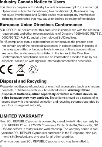 6Industry Canada Notice to UsersThis device complies with Industry Canada license-exempt RSS standard(s). Operation is subject to the following two conditions: (1) this device may not cause interference, and (2) this device must accept any interference, including interference that may cause undesired operation of the device.European Union Directives ConformanceSOL REPUBLIC declares that this product is in compliance with the essential requirements and other relevant provisions of Directive 1999/5/EC (R&amp;TTE), 2002/95/EC (RoHS), and all other relevant EU Directives.RoHS compliance status is determined either because the product does not contain any of the restricted substances in concentrations in excess of the values permitted or because levels in excess of these concentrations are permitted under exemptions listed in the Annex to the Directive. Con! rmation of compliance is based on information provided to us by our suppliers, backed up with rigorous internal documentation processes.Disposal and RecyclingPlease do not dispose of products or electrical accessories (such as chargers, headsets, or batteries) with your household waste. Warning: Never dispose of batteries, either separately or within a mobile device, in a ﬁ re because they may explode. These items should be disposed of in accordance with the national collection and recycling schemes operated by your local or regional authority.LIMITED WARRANTYYour SOL REPUBLIC product is covered by a worldwide limited warranty by SOL REPUBLIC Inc, 9375 SW Commerce Circle, Suite 9A, Wilsonville, OR, USA for defects in materials and workmanship. The warranty period is two years for SOL REPUBLIC products purchased in the European Union (36 months in Sweden), and one year for all other countries.When you purchase SOL REPUBLIC products you may be entitled to 