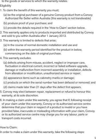 9to the goods or services to which the warranty relates.Eligibility1. To claim the bene• t of this warranty you must;(a) be the original purchaser of a genuine Convoy product from a Convoy Authorized Re-Seller within Australia (this warranty is not transferable)(b) produce proof of your purchase; and(c) provide the details required in the ‘How to Claim’ section below.2. This warranty applies only to products imported and distributed by Convoy and sold to you within Australia after 1 January 2012.3. This warranty is limited to defects that arise;(a) In the course of normal domestic installation and use and(b) within the warranty period identi• ed for the product in below, commencing on the date of original purchase.4. This warranty excludes(a) defects arising from misuse, accident, neglect or improper care, • uctuation in electrical current, incorrect or failed software upgrade, damage or malfunction from incorrect assembly or installation, defects from alteration or modi• cation, unauthorized service or repair;(b) appearance items such as cabinetry marks or damage;(c) products on which the serial number has been defaced or removed; and(d) claims made later than 21 days after the defect • rst appears.5. Convoy may elect between repair, replacement or refund to honour this warranty, at its sole discretion.6. In making a claim under this warranty, you agree that If, following receipt of your claim under this warranty, Convoy or its authorized service centre determine that your claim in respect of a product is invalid or you have provided false, inaccurate or misleading information with your claim, Convoy or its authorized service centre may charge you for any labour, parts or transport costs incurred.How to Claim:In order to make a claim under this warranty, take the following steps: