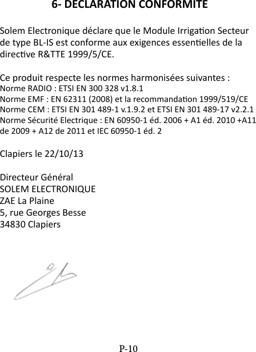 6- DECLARATION CONFORMITESolem Electronique d&eacute;clare que le Module Irrigaon Secteur de type BL-IS est conforme aux exigences essenelles de la direcve R&amp;TTE 1999/5/CE.Ce produit respecte les normes harmonis&eacute;es suivantes :Norme RADIO : ETSI EN 300 328 v1.8.1Norme EMF : EN 62311 (2008) et la recommandaon 1999/519/CENorme CEM : ETSI EN 301 489-1 v.1.9.2 et ETSI EN 301 489-17 v2.2.1Norme S&eacute;curit&eacute; Electrique : EN 60950-1 &eacute;d. 2006 + A1 &eacute;d. 2010 +A11 de 2009 + A12 de 2011 et IEC 60950-1 &eacute;d. 2Clapiers le 22/10/13Directeur G&eacute;n&eacute;ralSOLEM ELECTRONIQUEZAE La Plaine5, rue Georges Besse34830 ClapiersP-10