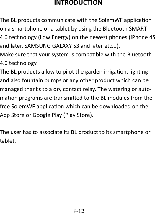 INTRODUCTIONThe BL products communicate with the SolemWF applicaon on a smartphone or a tablet by using the Bluetooth SMART 4.0 technology (Low Energy) on the newest phones (iPhone 4S and later, SAMSUNG GALAXY S3 and later etc...). Make sure that your system is compable with the Bluetooth 4.0 technology.The BL products allow to pilot the garden irrigaon, lighng and also fountain pumps or any other product which can be managed thanks to a dry contact relay. The watering or auto-maon programs are transmied to the BL modules from the free SolemWF applicaon which can be downloaded on the App Store or Google Play (Play Store).The user has to associate its BL product to its smartphone or tablet. P-12