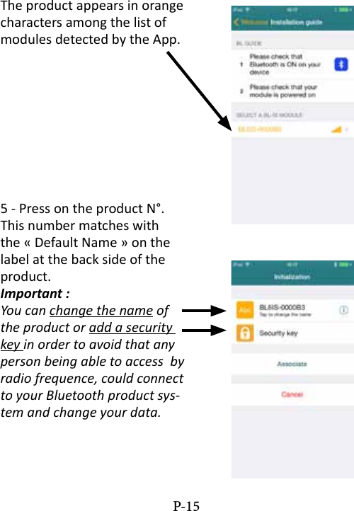 The product appears in orange characters among the list of modules detected by the App.5 - Press on the product N&deg;. This number matches with the &laquo; Default Name &raquo; on the label at the back side of the product.Important :You can change the name of the product or add a security key in order to avoid that any person being able to access  by radio frequence, could connect to your Bluetooth product sys-tem and change your data.P-15