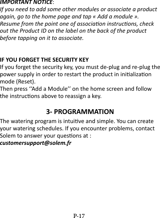 IMPORTANT NOTICE: If you need to add some other modules or associate a product again, go to the home page and tap &laquo; Add a module &raquo;.Resume from the point one of associaon instrucons, check out the Product ID on the label on the back of the product before tapping on it to associate.IF YOU FORGET THE SECURITY KEYIf you forget the security key, you must de-plug and re-plug the power supply in order to restart the product in inializaon mode (Reset). Then press &lsquo;&lsquo;Add a Module&rsquo;&rsquo; on the home screen and follow the instrucons above to reassign a key.3- PROGRAMMATION The watering program is intuive and simple. You can create your watering schedules. If you encounter problems, contact Solem to answer your quesons at :  customersupport@solem.frP-17