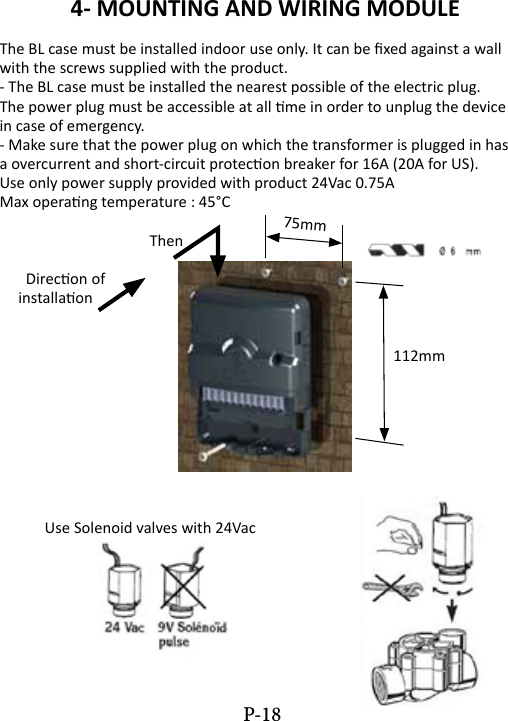 4- MOUNTING AND WIRING MODULEThe BL case must be installed indoor use only. It can be xed against a wall with the screws supplied with the product.- The BL case must be installed the nearest possible of the electric plug.The power plug must be accessible at all me in order to unplug the devicein case of emergency.- Make sure that the power plug on which the transformer is plugged in hasa overcurrent and short-circuit protecon breaker for 16A (20A for US).Use only power supply provided with product 24Vac 0.75AMax operang temperature : 45&deg;C  Then       Direcon of     installaon               112mm            Use Solenoid valves with 24Vac75mmP-18