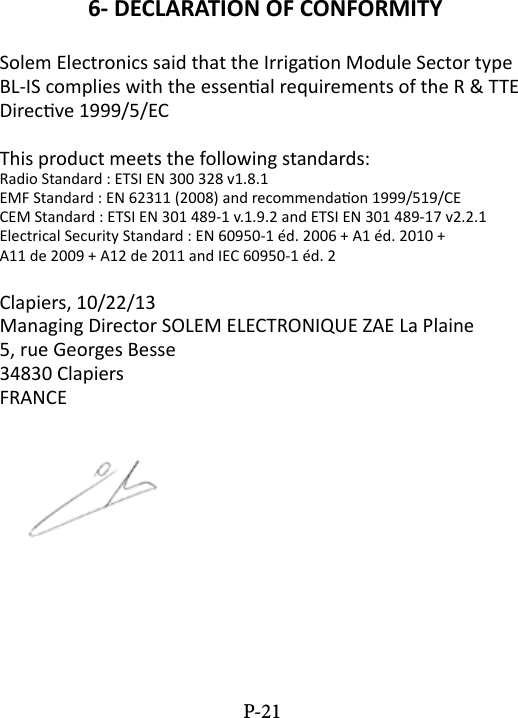 6- DECLARATION OF CONFORMITYSolem Electronics said that the Irrigaon Module Sector type BL-IS complies with the essenal requirements of the R &amp; TTE Direcve 1999/5/ECThis product meets the following standards:Radio Standard : ETSI EN 300 328 v1.8.1EMF Standard : EN 62311 (2008) and recommendaon 1999/519/CECEM Standard : ETSI EN 301 489-1 v.1.9.2 and ETSI EN 301 489-17 v2.2.1Electrical Security Standard : EN 60950-1 &eacute;d. 2006 + A1 &eacute;d. 2010 +A11 de 2009 + A12 de 2011 and IEC 60950-1 &eacute;d. 2Clapiers, 10/22/13Managing Director SOLEM ELECTRONIQUE ZAE La Plaine5, rue Georges Besse34830 ClapiersFRANCEP-21