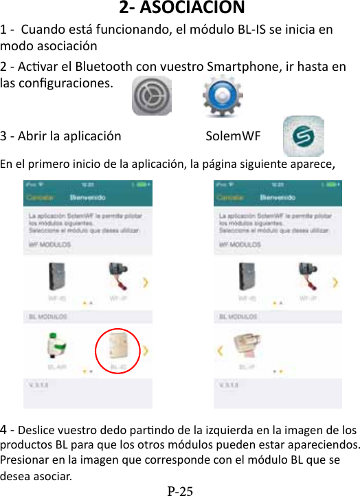 2- ASOCIACION1 -  Cuando est&aacute; funcionando, el m&oacute;dulo BL-IS se inicia en modo asociaci&oacute;n 2 - Acvar el Bluetooth con vuestro Smartphone, ir hasta en las conguraciones. 3 - Abrir la aplicaci&oacute;n     SolemWF  En el primero inicio de la aplicaci&oacute;n, la p&aacute;gina siguiente aparece,4 - Deslice vuestro dedo parndo de la izquierda en la imagen de los productos BL para que los otros m&oacute;dulos pueden estar apareciendos. Presionar en la imagen que corresponde con el m&oacute;dulo BL que se desea asociar. P-25