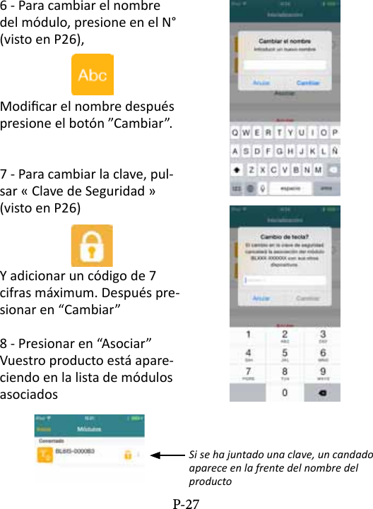 6 - Para cambiar el nombre del m&oacute;dulo, presione en el N&deg; (visto en P26),Modicar el nombre despu&eacute;s presione el bot&oacute;n &rdquo;Cambiar&rdquo;. 7 - Para cambiar la clave, pul-sar &laquo; Clave de Seguridad &raquo; (visto en P26)Y adicionar un c&oacute;digo de 7 cifras m&aacute;ximum. Despu&eacute;s pre-sionar en &ldquo;Cambiar&rdquo;8 - Presionar en &ldquo;Asociar&rdquo; Vuestro producto est&aacute; apare-ciendo en la lista de m&oacute;dulos asociadosSi se ha juntado una clave, un candado aparece en la frente del nombre del productoP-27