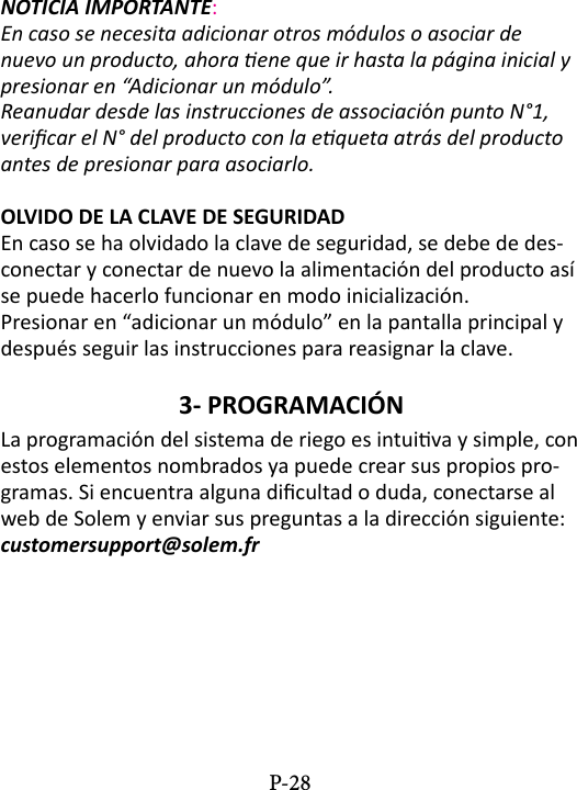NOTICIA IMPORTANTE: En caso se necesita adicionar otros m&oacute;dulos o asociar de nuevo un producto, ahora ene que ir hasta la p&aacute;gina inicial y presionar en &ldquo;Adicionar un m&oacute;dulo&rdquo;.Reanudar desde las instrucciones de associaci&oacute;n punto N&deg;1, vericar el N&deg; del producto con la equeta atr&aacute;s del producto antes de presionar para asociarlo.OLVIDO DE LA CLAVE DE SEGURIDADEn caso se ha olvidado la clave de seguridad, se debe de des-conectar y conectar de nuevo la alimentaci&oacute;n del producto as&iacute; se puede hacerlo funcionar en modo inicializaci&oacute;n.Presionar en &ldquo;adicionar un m&oacute;dulo&rdquo; en la pantalla principal y despu&eacute;s seguir las instrucciones para reasignar la clave.3- PROGRAMACI&Oacute;N La programaci&oacute;n del sistema de riego es intuiva y simple, con estos elementos nombrados ya puede crear sus propios pro-gramas. Si encuentra alguna dicultad o duda, conectarse al web de Solem y enviar sus preguntas a la direcci&oacute;n siguiente:  customersupport@solem.frP-28