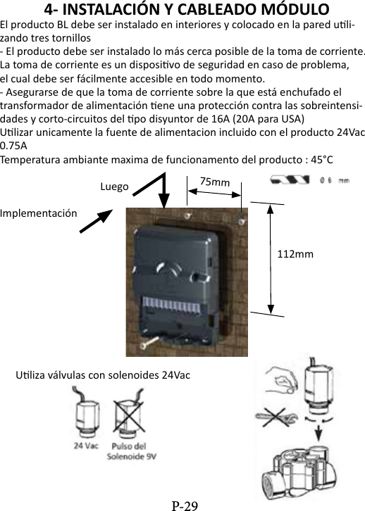 4- INSTALACI&Oacute;N Y CABLEADO M&Oacute;DULO El producto BL debe ser instalado en interiores y colocado en la pared uli-zando tres tornillos- El producto debe ser instalado lo m&aacute;s cerca posible de la toma de corriente.La toma de corriente es un disposivo de seguridad en caso de problema,el cual debe ser f&aacute;cilmente accesible en todo momento.- Asegurarse de que la toma de corriente sobre la que est&aacute; enchufado eltransformador de alimentaci&oacute;n ene una protecci&oacute;n contra las sobreintensi-dades y corto-circuitos del po disyuntor de 16A (20A para USA)Ulizar unicamente la fuente de alimentacion incluido con el producto 24Vac 0.75ATemperatura ambiante maxima de funcionamento del producto : 45&deg;C                    LuegoImplementaci&oacute;n               112mm      Uliza v&aacute;lvulas con solenoides 24Vac75mmP-29