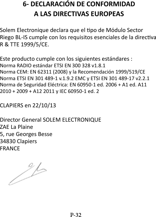 6- DECLARACI&Oacute;N DE CONFORMIDADA LAS DIRECTIVAS EUROPEASSolem Electronique declara que el po de M&oacute;dulo Sector Riego BL-IS cumple con los requisitos esenciales de la direcva R &amp; TTE 1999/5/CE.Este producto cumple con los siguientes est&aacute;ndares :Norma RADIO est&aacute;ndar ETSI EN 300 328 v1.8.1Norma CEM: EN 62311 (2008) y la Recomendaci&oacute;n 1999/519/CENorma ETSI EN 301 489-1 v.1.9.2 EMC y ETSI EN 301 489-17 v2.2.1Norma de Seguridad El&eacute;ctrica: EN 60950-1 ed. 2006 + A1 ed. A11 2010 + 2009 + A12 2011 y IEC 60950-1 ed. 2CLAPIERS en 22/10/13Director General SOLEM ELECTRONIQUEZAE La Plaine5, rue Georges Besse34830 ClapiersFRANCEP-32