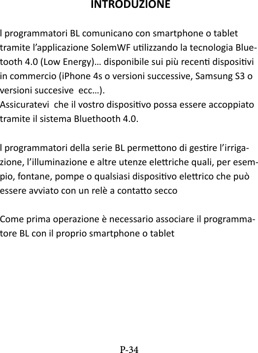 INTRODUZIONEl programmatori BL comunicano con smartphone o tablet  tramite l&rsquo;applicazione SolemWF ulizzando la tecnologia Blue-tooth 4.0 (Low Energy)&hellip; disponibile sui pi&ugrave; recen disposivi in commercio (iPhone 4s o versioni successive, Samsung S3 o versioni succesive  ecc&hellip;). Assicuratevi  che il vostro disposivo possa essere accoppiato tramite il sistema Bluethooth 4.0. l programmatori della serie BL permeono di gesre l&rsquo;irriga-zione, l&rsquo;illuminazione e altre utenze eleriche quali, per esem-pio, fontane, pompe o qualsiasi disposivo elerico che pu&ograve; essere avviato con un rel&egrave; a contao seccoCome prima operazione &egrave; necessario associare il programma-tore BL con il proprio smartphone o tabletP-34