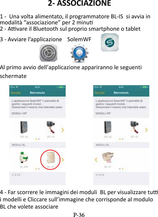 2- ASSOCIAZIONE1 -  Una volta alimentato, il programmatore BL-IS  si avvia in modalit&agrave; &ldquo;associazione&rdquo; per 2 minu2 - Avare il Bluetooth sul proprio smartphone o tablet3 - Avviare l&rsquo;applicazione  SolemWF  Al primo avvio dell&rsquo;applicazione appariranno le seguenti schermate4 - Far scorrere le immagini dei moduli  BL per visualizzare tu i modelli e Cliccare sull&rsquo;immagine che corrisponde al modulo BL che volete associare P-36