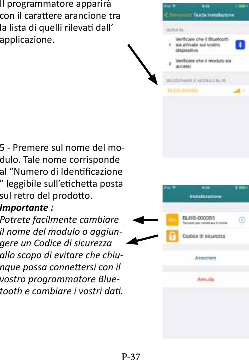 Il programmatore apparir&agrave; con il caraere arancione tra la lista di quelli rileva dall&rsquo;applicazione.5 - Premere sul nome del mo-dulo. Tale nome corrisponde al &ldquo;Numero di Idencazione &rdquo; leggibile sull&rsquo;echea posta sul retro del prodoo.Importante :Potrete facilmente cambiare il nome del modulo o aggiun-gere un Codice di sicurezza  allo scopo di evitare che chiu-nque possa conneersi con il vostro programmatore Blue-tooth e cambiare i vostri da.P-37