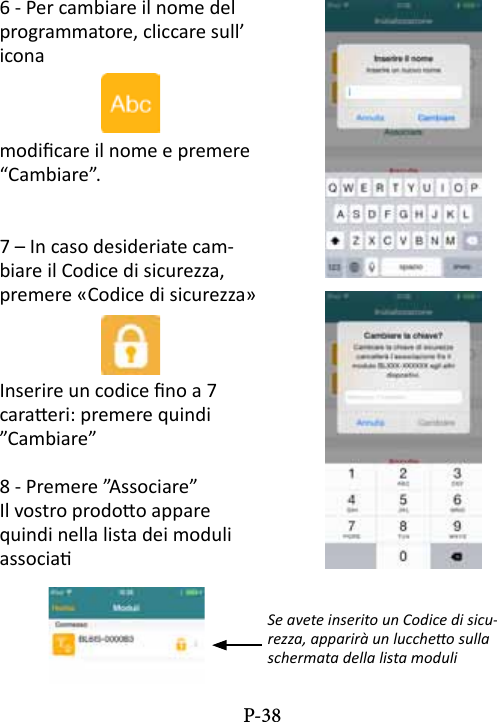 6 - Per cambiare il nome del programmatore, cliccare sull&rsquo; iconamodicare il nome e premere &ldquo;Cambiare&rdquo;.7 &ndash; In caso desideriate cam-biare il Codice di sicurezza, premere &laquo;Codice di sicurezza&raquo;Inserire un codice no a 7 caraeri: premere quindi &rdquo;Cambiare&rdquo;8 - Premere &rdquo;Associare&rdquo; Il vostro prodoo appare quindi nella lista dei moduli associa Se avete inserito un Codice di sicu-rezza, apparir&agrave; un luccheo sulla schermata della lista moduliP-38