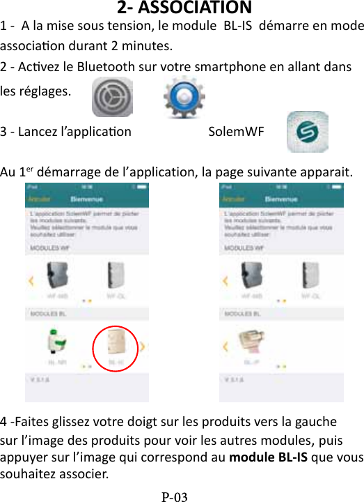 2- ASSOCIATION1 -  A la mise sous tension, le module  BL-IS  d&eacute;marre en mode associaon durant 2 minutes.2 - Acvez le Bluetooth sur votre smartphone en allant dans les r&eacute;glages. 3 - Lancez l&rsquo;applicaon    SolemWF  Au 1er d&eacute;marrage de l&rsquo;application, la page suivante apparait.4 -Faites glissez votre doigt sur les produits vers la gauche sur l&rsquo;image des produits pour voir les autres modules, puis appuyer sur l&rsquo;image qui correspond au module BL-IS que vous souhaitez associer. P-03