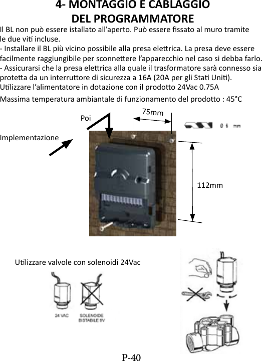 4- MONTAGGIO E CABLAGGIO DEL PROGRAMMATORE Il BL non pu&ograve; essere istallato all&rsquo;aperto. Pu&ograve; essere ssato al muro tramitele due vi incluse.- Installare il BL pi&ugrave; vicino possibile alla presa elerica. La presa deve esserefacilmente raggiungibile per sconneere l&rsquo;apparecchio nel caso si debba farlo.- Assicurarsi che la presa elerica alla quale il trasformatore sar&agrave; connesso siaprotea da un interruore di sicurezza a 16A (20A per gli Sta Uni).Ulizzare l&rsquo;alimentatore in dotazione con il prodoo 24Vac 0.75AMassima temperatura ambiantale di funzionamento del prodoo : 45&deg;C       PoiImplementazione               112mm        Ulizzare valvole con solenoidi 24Vac75mmP-40