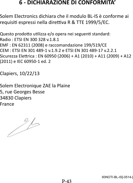 6 - DICHIARAZIONE DI CONFORMITA&rsquo;Solem Electronics dichiara che il modulo BL-IS &egrave; conforme ai requisi espressi nella direva R &amp; TTE 1999/5/EC.Questo prodoo ulizza e/o opera nei seguen standard:Radio : ETSI EN 300 328 v.1.8.1EMF : EN 62311 (2008) e raccomandazione 199/519/CECEM : ETSI EN 301 489-1 v.1.9.2 e ETSI EN 301 489-17 v.2.2.1Sicurezza Elerica : EN 60950 (2006) + A1 (2010) + A11 (2009) + A12 (2011) e IEC 60950-1 ed. 2Clapiers, 10/22/13Solem Electronique ZAE la Plaine5, rue Georges Besse34830 ClapiersFrance60NOTI-BL-IS[-0514-]P-43
