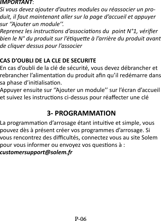 IMPORTANT: Si vous devez ajouter d&rsquo;autres modules ou r&eacute;associer un pro-duit, il faut maintenant aller sur la page d&rsquo;accueil et appuyer sur &lsquo;&rsquo;Ajouter un module&rsquo;&rsquo;.Reprenez les instrucons d&rsquo;associaons du  point N&deg;1, v&eacute;rier bien le N&deg; du produit sur l&rsquo;&eacute;quee &agrave; l&rsquo;arri&egrave;re du produit avant de cliquer dessus pour l&rsquo;associerCAS D&rsquo;OUBLI DE LA CLE DE SECURITEEn cas d&rsquo;oubli de la cl&eacute; de s&eacute;curit&eacute;, vous devez d&eacute;brancher et rebrancher l&rsquo;alimentaon du produit an qu&rsquo;il red&eacute;marre dans sa phase d&rsquo;inialisaon. Appuyer ensuite sur &lsquo;&rsquo;Ajouter un module&rsquo;&rsquo; sur l&rsquo;&eacute;cran d&rsquo;accueil et suivez les instrucons ci-dessus pour r&eacute;aecter une cl&eacute;3- PROGRAMMATION La programmaon d&rsquo;arrosage &eacute;tant intuive et simple, vous pouvez d&egrave;s &agrave; pr&eacute;sent cr&eacute;er vos programmes d&rsquo;arrosage. Si vous rencontrez des dicult&eacute;s, connectez vous au site Solem pour vous informer ou envoyez vos quesons &agrave; :  customersupport@solem.frP-06