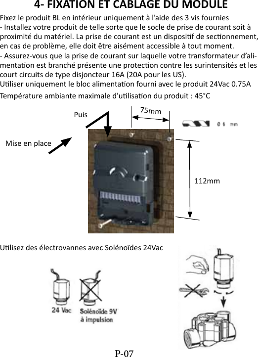 4- FIXATION ET CABLAGE DU MODULE Fixez le produit BL en int&eacute;rieur uniquement &agrave; l&rsquo;aide des 3 vis fournies- Installez votre produit de telle sorte que le socle de prise de courant soit &agrave; proximit&eacute; du mat&eacute;riel. La prise de courant est un disposif de seconnement, en cas de probl&egrave;me, elle doit &ecirc;tre ais&eacute;ment accessible &agrave; tout moment.- Assurez-vous que la prise de courant sur laquelle votre transformateur d&rsquo;ali-mentaon est branch&eacute; pr&eacute;sente une protecon contre les surintensit&eacute;s et les court circuits de type disjoncteur 16A (20A pour les US).Uliser uniquement le bloc alimentaon fourni avec le produit 24Vac 0.75ATemp&eacute;rature ambiante maximale d&rsquo;ulisaon du produit : 45&deg;C  Puis   Mise en place               112mmUlisez des &eacute;lectrovannes avec Sol&eacute;no&iuml;des 24Vac75mmP-07