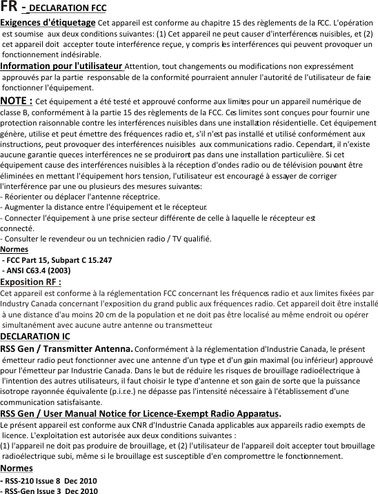 FR - Exposition RF : Cet appareil est conforme &agrave; la r&eacute;glementation FCC concernant les fr&eacute;quences radio et aux limites fix&eacute;es par Industry Canada concernant l'exposition du grand public aux fr&eacute;quences radio. Cet appareil doit &ecirc;tre install&eacute; &agrave; une distance d'au moins 20 cm de la population et ne doit pas &ecirc;tre localis&eacute; au m&ecirc;me endroit ou op&eacute;rer simultan&eacute;ment avec aucune autre antenne ou transmetteur.DECLARATION FCCExigences d'&eacute;tiquetage Cet appareil est conforme au chapitre 15 des r&egrave;glements de la FCC. L'op&eacute;ration est soumise  aux deux conditions suivantes: (1) Cet appareil ne peut causer d'interf&eacute;rences nuisibles, et (2) cet appareil doit  accepter toute interf&eacute;rence re&ccedil;ue, y compris les interf&eacute;rences qui peuvent provoquer un fonctionnement ind&eacute;sirable.Information pour l'utilisateur Attention, tout changements ou modifications non express&eacute;ment approuv&eacute;s par la partie  responsable de la conformit&eacute; pourraient annuler l'autorit&eacute; de l'utilisateur de faire fonctionner l'&eacute;quipement.NOTE : Cet &eacute;quipement a &eacute;t&eacute; test&eacute; et approuv&eacute; conforme aux limites pour un appareil num&eacute;rique declasse B, conform&eacute;ment &agrave; la partie 15 des r&egrave;glements de la FCC. Ces limites sont con&ccedil;ues pour fournir uneprotection raisonnable contre les interf&eacute;rences nuisibles dans une installation r&eacute;sidentielle. Cet &eacute;quipementg&eacute;n&egrave;re, utilise et peut &eacute;mettre des fr&eacute;quences radio et, s'il n'est pas install&eacute; et utilis&eacute; conform&eacute;ment auxinstructions, peut provoquer des interf&eacute;rences nuisibles  aux communications radio. Cependant, il n'existeaucune garantie queces interf&eacute;rences ne se produiront pas dans une installation particuli&egrave;re. Si cet&eacute;quipement cause des interf&eacute;rences nuisibles &agrave; la r&eacute;ception d'ondes radio ou de t&eacute;l&eacute;vision pouvant &ecirc;tre &eacute;limin&eacute;es en mettant l'&eacute;quipement hors tension, l'utilisateur est encourag&eacute; &agrave; essayer de corriger l'interf&eacute;rence par une ou plusieurs des mesures suivantes: - R&eacute;orienter ou d&eacute;placer l'antenne r&eacute;ceptrice. - Augmenter la distance entre l'&eacute;quipement et le r&eacute;cepteur. - Connecter l'&eacute;quipement &agrave; une prise secteur diff&eacute;rente de celle &agrave; laquelle le r&eacute;cepteur est connect&eacute;. - Consulter le revendeur ou un technicien radio / TV qualifi&eacute;.Normes  - FCC Part 15, Subpart C 15.247  - ANSI C63.4 (2003)DECLARATION IC  RSS Gen / Transmitter Antenna. Conform&eacute;ment &agrave; la r&eacute;glementation d'Industrie Canada, le pr&eacute;sent &eacute;metteur radio peut fonctionner avec une antenne d'un type et d'un gain maximal (ou inf&eacute;rieur) approuv&eacute;pour l'&eacute;metteur par Industrie Canada. Dans le but de r&eacute;duire les risques de brouillage radio&eacute;lectrique &agrave; l'intention des autres utilisateurs, il faut choisir le type d'antenne et son gain de sorte que la puissance isotrope rayonn&eacute;e &eacute;quivalente (p.i.r.e.) ne d&eacute;passe pas l'intensit&eacute; n&eacute;cessaire &agrave; l'&eacute;tablissement d'une communication satisfaisante.RSS Gen / User Manual Notice for Licence-Exempt Radio Apparatus.Le pr&eacute;sent appareil est conforme aux CNR d'Industrie Canada applicables aux appareils radio exempts de licence. L'exploitation est autoris&eacute;e aux deux conditions suivantes :(1) l'appareil ne doit pas produire de brouillage, et (2) l'utilisateur de l'appareil doit accepter tout brouillage radio&eacute;lectrique subi, m&ecirc;me si le brouillage est susceptible d'en compromettre le fonctionnement.Normes - RSS-210 Issue 8  Dec 2010 - RSS-Gen Issue 3  Dec 2010 
