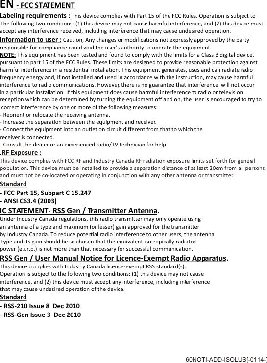 EN - FCC STATEMENTLabeling requirements : This device complies with Part 15 of the FCC Rules. Operation is subject to the following two conditions: (1) this device may not cause harmful interference, and (2) this device must accept any interference received, including interference that may cause undesired operation.Information to user : Caution, Any changes or modifications not expressly approved by the party responsible for compliance could void the user's authority to operate the equipment.NOTE: This equipment has been tested and found to comply with the limits for a Class B digital device, pursuant to part 15 of the FCC Rules. These limits are designed to provide reasonable protection against harmful interference in a residential installation. This equipment generates, uses and can radiate radio frequency energy and, if not installed and used in accordance with the instruction, may cause harmful interference to radio communications. However, there is no guarantee that interference  will not occur in a particular installation. If this equipment does cause harmful interference to radio or televisionreception which can be determined by turning the equipment off and on, the user is encouraged to try to correct interference by one or more of the following measures:- Reorient or relocate the receiving antenna.- Increase the separation between the equipment and receiver.- Connect the equipment into an outlet on circuit different from that to which the receiver is connected.- Consult the dealer or an experienced radio/TV technician for help.- FCC Part 15, Subpart C 15.247 - ANSI C63.4 (2003)IC STATEMENT- RSS Gen / Transmitter Antenna.Under Industry Canada regulations, this radio transmitter may only operate using an antenna of a type and maximum (or lesser) gain approved for the transmitter by Industry Canada. To reduce potential radio interference to other users, the antenna type and its gain should be so chosen that the equivalent isotropically radiated power (e.i.r.p.) is not more than that necessary for successful communication.RSS Gen / User Manual Notice for Licence-Exempt Radio Apparatus.This device complies with Industry Canada licence-exempt RSS standard(s). Operation is subject to the following two conditions: (1) this device may not cause interference, and (2) this device must accept any interference, including interferencethat may cause undesired operation of the device.Standard- RSS-210 Issue 8  Dec 2010 - RSS-Gen Issue 3  Dec 2010RF Exposure :This device complies with FCC RF and Industry Canada RF radiation exposure limits set forth for general population. This device must be installed to provide a separation distance of at least 20cm from all persons and must not be co-located or operating in conjunction with any other antenna or transmitter.Standard60NOTI-ADD-ISOLUS[-0114-]      