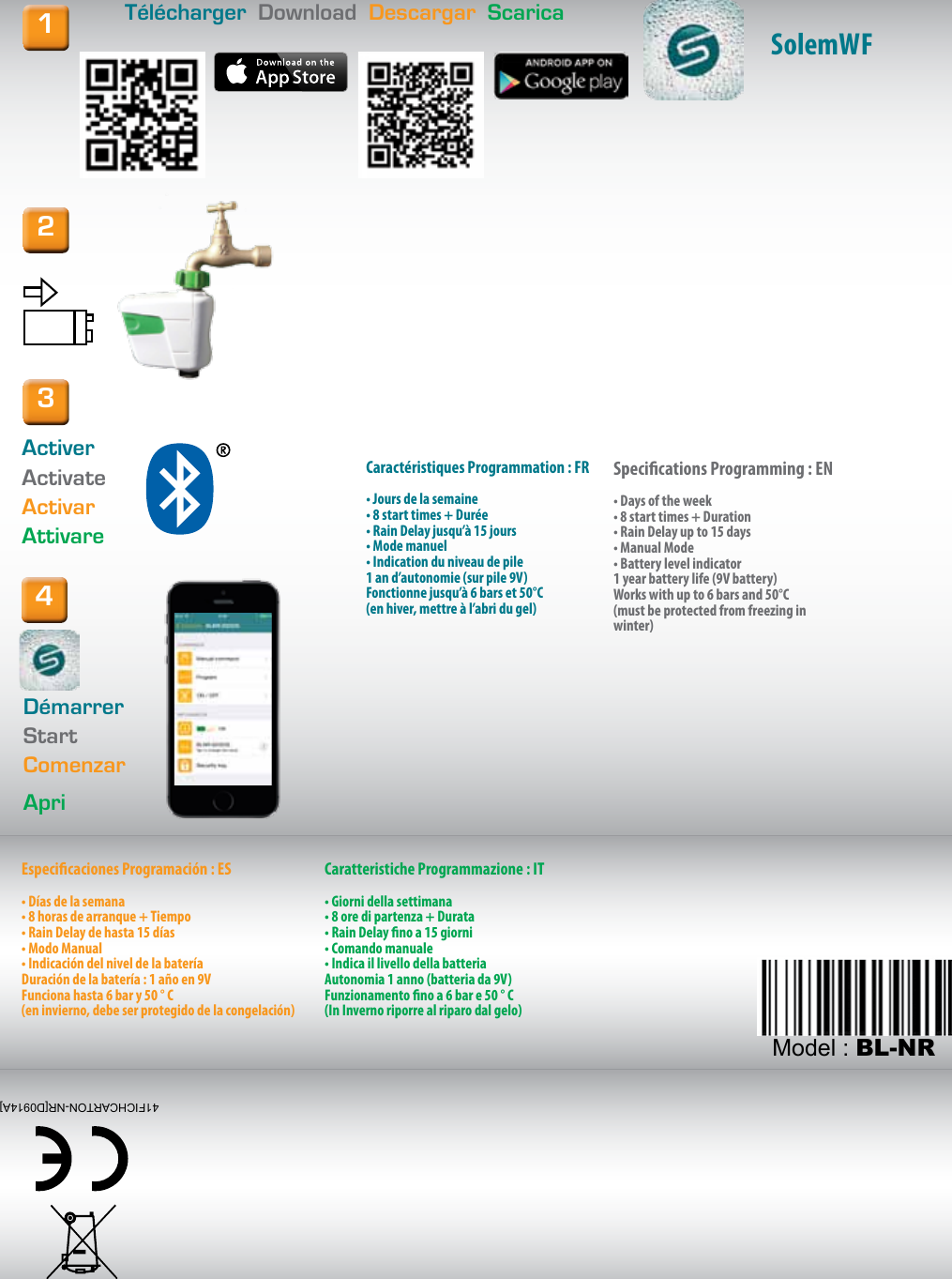 INSTALLATION  INSTALLATION  INSTALACI&Oacute;N  INSTALLAZIONET&eacute;l&eacute;charger  Download  Descargar  Scarica12ActiverActivateActivarAttivare4D&eacute;marrerStartComenzarApriCaract&eacute;ristiques Programmation : FR&bull; Jours de la semaine&bull; 8 start times + Dur&eacute;e&bull; Rain Delay jusqu&rsquo;&agrave; 15 jours &bull; Mode manuel&bull; Indication du niveau de pile1 an d&rsquo;autonomie (sur pile 9V)Fonctionne jusqu&rsquo;&agrave; 6 bars et 50&deg;C(en hiver, mettre &agrave; l&rsquo;abri du gel)Specications Programming : EN&bull; Days of the week&bull; 8 start times + Duration&bull; Rain Delay up to 15 days &bull; Manual Mode&bull; Battery level indicator1 year battery life (9V battery)Works with up to 6 bars and 50&deg;C(must be protected from freezing in winter)Especicaciones Programaci&oacute;n : ES&bull; D&iacute;as de la semana &bull; 8 horas de arranque + Tiempo&bull; Rain Delay de hasta 15 d&iacute;as&bull; Modo Manual&bull; Indicaci&oacute;n del nivel de la bater&iacute;aDuraci&oacute;n de la bater&iacute;a: 1 a&ntilde;o en 9VFunciona hasta 6 bar y 50 &deg; C(en invierno, debe ser protegido de la congelaci&oacute;n)Caratteristiche Programmazione : IT&bull; Giorni della settimana&bull; 8 ore di partenza + Durata&bull; Rain Delay no a 15 giorni&bull; Comando manuale&bull; Indica il livello della batteriaAutonomia 1 anno (batteria da 9V)Funzionamento no a 6 bar e 50 &deg; C(In Inverno riporre al riparo dal gelo)3SolemWF41FICHCARTON-NR[D0914A]Model : BL-NR
