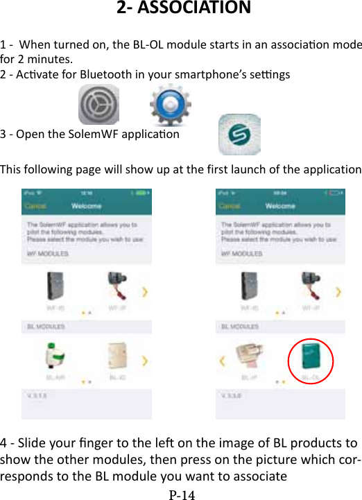 2- ASSOCIATION1 -  When turned on, the BL-OL module starts in an associaon mode for 2 minutes.2 - Acvate for Bluetooth in your smartphone&rsquo;s sengs 3 - Open the SolemWF applicaon This following page will show up at the first launch of the application4 - Slide your nger to the le on the image of BL products to show the other modules, then press on the picture which cor-responds to the BL module you want to associate P-14