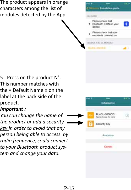 The product appears in orange characters among the list of modules detected by the App.5 - Press on the product N&deg;. This number matches with the &laquo; Default Name &raquo; on the label at the back side of the product.Important :You can change the name of the product or add a security key in order to avoid that any person being able to access  by radio frequence, could connect to your Bluetooth product sys-tem and change your data.P-15