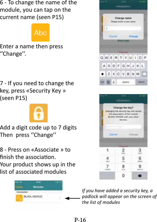 6 - To change the name of the module, you can tap on the current name (seen P15) Enter a name then press &lsquo;&rsquo;Change&rsquo;&rsquo;. 7 - If you need to change the key, press &laquo;Security Key &raquo; (seen P15)Add a digit code up to 7 digitsThen  press &lsquo;&rsquo;Change&rsquo;&rsquo;8 - Press on &laquo;Associate &raquo; to nish the associaon.Your product shows up in the list of associated modulesIf you have added a security key, a padlock will appear on the screen of the list of modulesP-16
