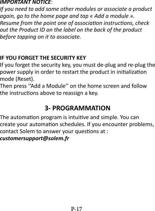 IMPORTANT NOTICE: If you need to add some other modules or associate a product again, go to the home page and tap &laquo; Add a module &raquo;.Resume from the point one of associaon instrucons, check out the Product ID on the label on the back of the product before tapping on it to associate.IF YOU FORGET THE SECURITY KEYIf you forget the security key, you must de-plug and re-plug the power supply in order to restart the product in inializaon mode (Reset). Then press &lsquo;&lsquo;Add a Module&rsquo;&rsquo; on the home screen and follow the instrucons above to reassign a key.3- PROGRAMMATION The automaon program is intuive and simple. You can create your automaon schedules. If you encounter problems, contact Solem to answer your quesons at :  customersupport@solem.frP-17