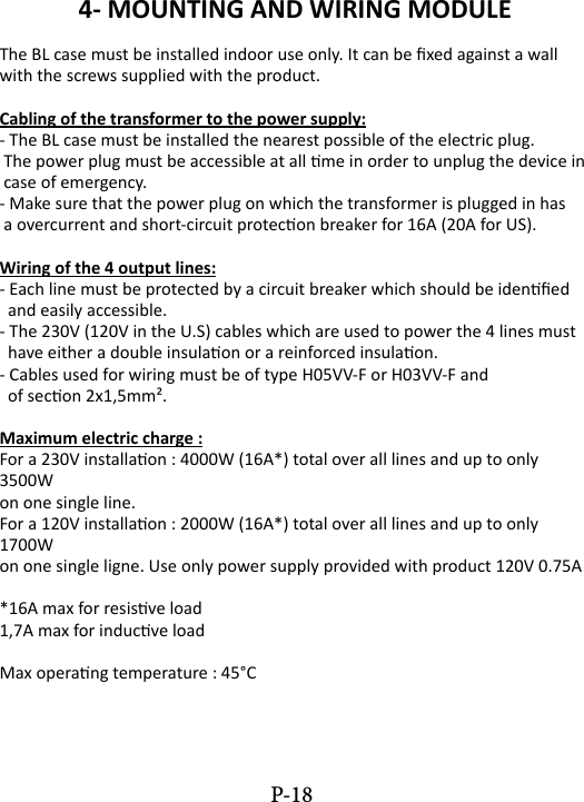 4- MOUNTING AND WIRING MODULEThe BL case must be installed indoor use only. It can be xed against a wall with the screws supplied with the product.Cabling of the transformer to the power supply:- The BL case must be installed the nearest possible of the electric plug. The power plug must be accessible at all me in order to unplug the device in  case of emergency.- Make sure that the power plug on which the transformer is plugged in has  a overcurrent and short-circuit protecon breaker for 16A (20A for US).Wiring of the 4 output lines:- Each line must be protected by a circuit breaker which should be idened   and easily accessible.- The 230V (120V in the U.S) cables which are used to power the 4 lines must   have either a double insulaon or a reinforced insulaon.- Cables used for wiring must be of type H05VV-F or H03VV-F and   of secon 2x1,5mm&sup2;.Maximum electric charge :For a 230V installaon : 4000W (16A*) total over all lines and up to only 3500W on one single line.For a 120V installaon : 2000W (16A*) total over all lines and up to only 1700W on one single ligne. Use only power supply provided with product 120V 0.75A*16A max for resisve load1,7A max for inducve loadMax operang temperature : 45&deg;CP-18