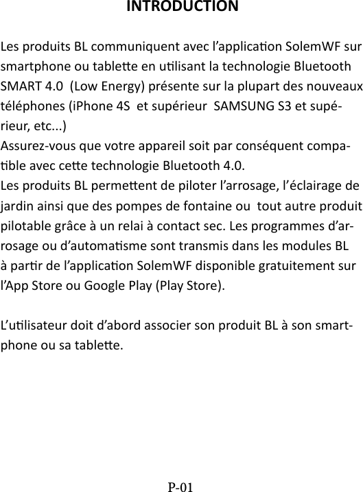 INTRODUCTIONLes produits BL communiquent avec l&rsquo;applicaon SolemWF sur smartphone ou tablee en ulisant la technologie Bluetooth SMART 4.0  (Low Energy) pr&eacute;sente sur la plupart des nouveaux t&eacute;l&eacute;phones (iPhone 4S  et sup&eacute;rieur  SAMSUNG S3 et sup&eacute;-rieur, etc...) Assurez-vous que votre appareil soit par cons&eacute;quent compa-ble avec cee technologie Bluetooth 4.0. Les produits BL permeent de piloter l&rsquo;arrosage, l&rsquo;&eacute;clairage de jardin ainsi que des pompes de fontaine ou  tout autre produit pilotable gr&acirc;ce &agrave; un relai &agrave; contact sec. Les programmes d&rsquo;ar-rosage ou d&rsquo;automasme sont transmis dans les modules BL &agrave; parr de l&rsquo;applicaon SolemWF disponible gratuitement sur l&rsquo;App Store ou Google Play (Play Store).L&rsquo;ulisateur doit d&rsquo;abord associer son produit BL &agrave; son smart-phone ou sa tablee.P-01