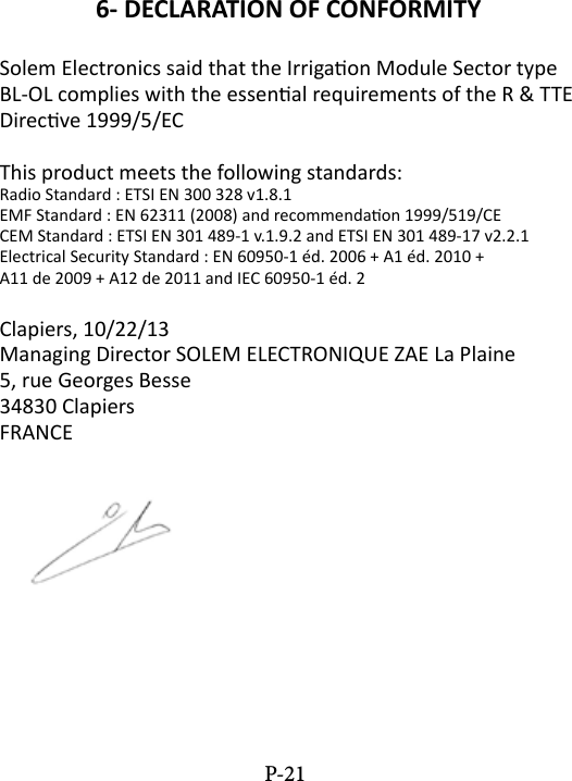 6- DECLARATION OF CONFORMITYSolem Electronics said that the Irrigaon Module Sector type BL-OL complies with the essenal requirements of the R &amp; TTE Direcve 1999/5/ECThis product meets the following standards:Radio Standard : ETSI EN 300 328 v1.8.1EMF Standard : EN 62311 (2008) and recommendaon 1999/519/CECEM Standard : ETSI EN 301 489-1 v.1.9.2 and ETSI EN 301 489-17 v2.2.1Electrical Security Standard : EN 60950-1 &eacute;d. 2006 + A1 &eacute;d. 2010 +A11 de 2009 + A12 de 2011 and IEC 60950-1 &eacute;d. 2Clapiers, 10/22/13Managing Director SOLEM ELECTRONIQUE ZAE La Plaine5, rue Georges Besse34830 ClapiersFRANCEP-21