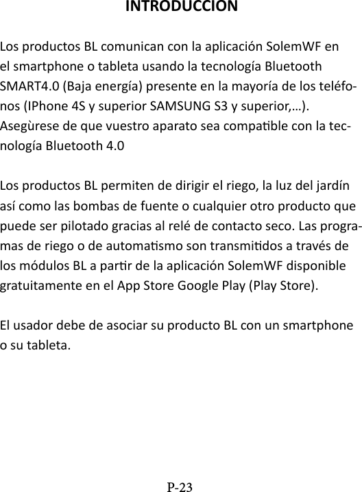 INTRODUCCIONLos productos BL comunican con la aplicaci&oacute;n SolemWF en el smartphone o tableta usando la tecnolog&iacute;a Bluetooth SMART4.0 (Baja energ&iacute;a) presente en la mayor&iacute;a de los tel&eacute;fo-nos (IPhone 4S y superior SAMSUNG S3 y superior,&hellip;).Aseg&ugrave;rese de que vuestro aparato sea compable con la tec-nolog&iacute;a Bluetooth 4.0 Los productos BL permiten de dirigir el riego, la luz del jard&iacute;n as&iacute; como las bombas de fuente o cualquier otro producto que puede ser pilotado gracias al rel&eacute; de contacto seco. Las progra-mas de riego o de automasmo son transmidos a trav&eacute;s de los m&oacute;dulos BL a parr de la aplicaci&oacute;n SolemWF disponible gratuitamente en el App Store Google Play (Play Store).El usador debe de asociar su producto BL con un smartphone o su tableta.P-23