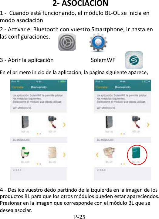 2- ASOCIACION1 -  Cuando est&aacute; funcionando, el m&oacute;dulo BL-OL se inicia en modo asociaci&oacute;n 2 - Acvar el Bluetooth con vuestro Smartphone, ir hasta en las conguraciones. 3 - Abrir la aplicaci&oacute;n     SolemWF  En el primero inicio de la aplicaci&oacute;n, la p&aacute;gina siguiente aparece,4 - Deslice vuestro dedo parndo de la izquierda en la imagen de los productos BL para que los otros m&oacute;dulos pueden estar apareciendos. Presionar en la imagen que corresponde con el m&oacute;dulo BL que se desea asociar. P-25