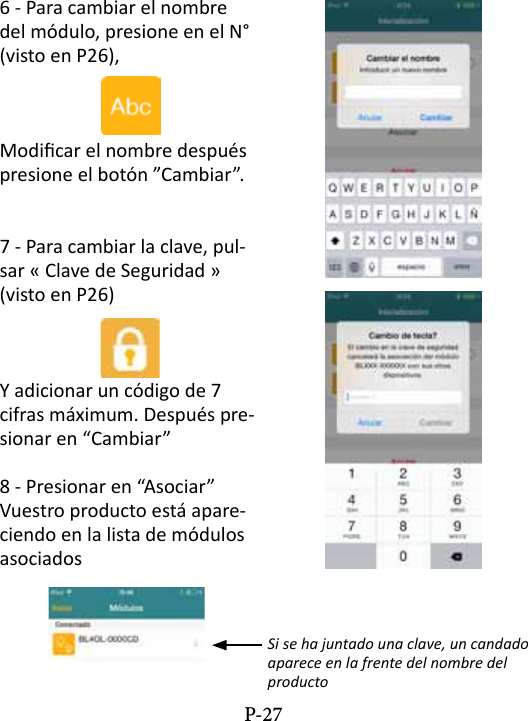 6 - Para cambiar el nombre del m&oacute;dulo, presione en el N&deg; (visto en P26),Modicar el nombre despu&eacute;s presione el bot&oacute;n &rdquo;Cambiar&rdquo;. 7 - Para cambiar la clave, pul-sar &laquo; Clave de Seguridad &raquo; (visto en P26)Y adicionar un c&oacute;digo de 7 cifras m&aacute;ximum. Despu&eacute;s pre-sionar en &ldquo;Cambiar&rdquo;8 - Presionar en &ldquo;Asociar&rdquo; Vuestro producto est&aacute; apare-ciendo en la lista de m&oacute;dulos asociadosSi se ha juntado una clave, un candado aparece en la frente del nombre del productoP-27